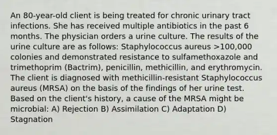 An 80-year-old client is being treated for chronic urinary tract infections. She has received multiple antibiotics in the past 6 months. The physician orders a urine culture. The results of the urine culture are as follows: Staphylococcus aureus >100,000 colonies and demonstrated resistance to sulfamethoxazole and trimethoprim (Bactrim), penicillin, methicillin, and erythromycin. The client is diagnosed with methicillin-resistant Staphylococcus aureus (MRSA) on the basis of the findings of her urine test. Based on the client's history, a cause of the MRSA might be microbial: A) Rejection B) Assimilation C) Adaptation D) Stagnation