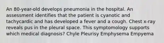 An 80-year-old develops pneumonia in the hospital. An assessment identifies that the patient is cyanotic and tachycardic and has developed a fever and a cough. Chest x-ray reveals pus in the pleural space. This symptomology supports which medical diagnosis? Chyle Pleurisy Emphysema Empyema