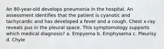 An 80-year-old develops pneumonia in the hospital. An assessment identifies that the patient is cyanotic and tachycardic and has developed a fever and a cough. Chest x-ray reveals pus in the pleural space. This symptomology supports which medical diagnosis? a. Empyema b. Emphysema c. Pleurisy d. Chyle