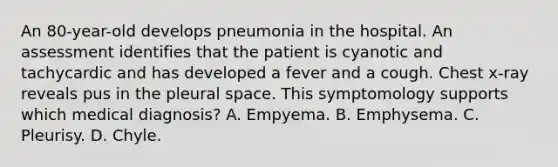 An 80-year-old develops pneumonia in the hospital. An assessment identifies that the patient is cyanotic and tachycardic and has developed a fever and a cough. Chest x-ray reveals pus in the pleural space. This symptomology supports which medical diagnosis? A. Empyema. B. Emphysema. C. Pleurisy. D. Chyle.