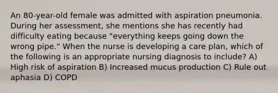 An 80-year-old female was admitted with aspiration pneumonia. During her assessment, she mentions she has recently had difficulty eating because "everything keeps going down the wrong pipe." When the nurse is developing a care plan, which of the following is an appropriate nursing diagnosis to include? A) High risk of aspiration B) Increased mucus production C) Rule out aphasia D) COPD