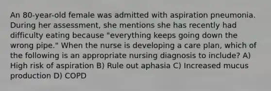 An 80-year-old female was admitted with aspiration pneumonia. During her assessment, she mentions she has recently had difficulty eating because "everything keeps going down the wrong pipe." When the nurse is developing a care plan, which of the following is an appropriate nursing diagnosis to include? A) High risk of aspiration B) Rule out aphasia C) Increased mucus production D) COPD