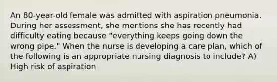 An 80-year-old female was admitted with aspiration pneumonia. During her assessment, she mentions she has recently had difficulty eating because "everything keeps going down the wrong pipe." When the nurse is developing a care plan, which of the following is an appropriate nursing diagnosis to include? A) High risk of aspiration