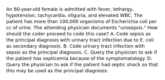 An 80-year-old female is admitted with fever, lethargy, hypotension, tachycardia, oliguria, and elevated WBC. The patient has more than 100,000 organisms of Escherichia coli per cc of urine. The attending physician documents "urosepsis." How should the coder proceed to code this case? A. Code sepsis as the principal diagnosis with urinary tract infection due to E. coli as secondary diagnosis. B. Code urinary tract infection with sepsis as the principal diagnosis. C. Query the physician to ask if the patient has septicemia because of the symptomatology. D. Query the physician to ask if the patient had septic shock so that this may be used as the principal diagnosis.