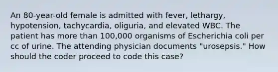 An 80-year-old female is admitted with fever, lethargy, hypotension, tachycardia, oliguria, and elevated WBC. The patient has more than 100,000 organisms of Escherichia coli per cc of urine. The attending physician documents "urosepsis." How should the coder proceed to code this case?