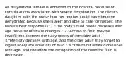 An 80-year-old female is admitted to the hospital because of complications associated with severe dehydration. The client's daughter asks the nurse how her mother could have become dehydrated because she is alert and able to care for herself. The nurse's best response is: 1."The body's fluid needs decrease with age because of tissue changes." 2."Access to fluid may be insufficient to meet the daily needs of the older adult." 3."Memory declines with age, and the older adult may forget to ingest adequate amounts of fluid." 4."The thirst reflex diminishes with age, and therefore the recognition of the need for fluid is decreased.