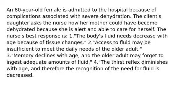 An 80-year-old female is admitted to the hospital because of complications associated with severe dehydration. The client's daughter asks the nurse how her mother could have become dehydrated because she is alert and able to care for herself. The nurse's best response is: 1."The body's fluid needs decrease with age because of tissue changes." 2."Access to fluid may be insufficient to meet the daily needs of the older adult." 3."Memory declines with age, and the older adult may forget to ingest adequate amounts of fluid." 4."The thirst reflex diminishes with age, and therefore the recognition of the need for fluid is decreased.