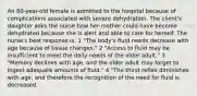 An 80-year-old female is admitted to the hospital because of complications associated with severe dehydration. The client's daughter asks the nurse how her mother could have become dehydrated because she is alert and able to care for herself. The nurse's best response is: 1 "The body's fluid needs decrease with age because of tissue changes." 2 "Access to fluid may be insufficient to meet the daily needs of the older adult." 3 "Memory declines with age, and the older adult may forget to ingest adequate amounts of fluid." 4 "The thirst reflex diminishes with age, and therefore the recognition of the need for fluid is decreased.