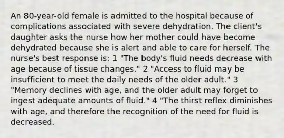 An 80-year-old female is admitted to the hospital because of complications associated with severe dehydration. The client's daughter asks the nurse how her mother could have become dehydrated because she is alert and able to care for herself. The nurse's best response is: 1 "The body's fluid needs decrease with age because of tissue changes." 2 "Access to fluid may be insufficient to meet the daily needs of the older adult." 3 "Memory declines with age, and the older adult may forget to ingest adequate amounts of fluid." 4 "The thirst reflex diminishes with age, and therefore the recognition of the need for fluid is decreased.