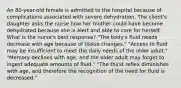 An 80-year-old female is admitted to the hospital because of complications associated with severe dehydration. The client's daughter asks the nurse how her mother could have become dehydrated because she is alert and able to care for herself. What is the nurse's best response? "The body's fluid needs decrease with age because of tissue changes." "Access to fluid may be insufficient to meet the daily needs of the older adult." "Memory declines with age, and the older adult may forget to ingest adequate amounts of fluid." "The thirst reflex diminishes with age, and therefore the recognition of the need for fluid is decreased."