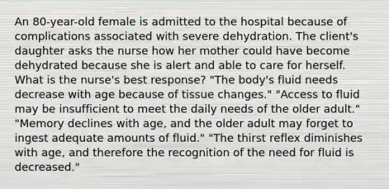 An 80-year-old female is admitted to the hospital because of complications associated with severe dehydration. The client's daughter asks the nurse how her mother could have become dehydrated because she is alert and able to care for herself. What is the nurse's best response? "The body's fluid needs decrease with age because of tissue changes." "Access to fluid may be insufficient to meet the daily needs of the older adult." "Memory declines with age, and the older adult may forget to ingest adequate amounts of fluid." "The thirst reflex diminishes with age, and therefore the recognition of the need for fluid is decreased."