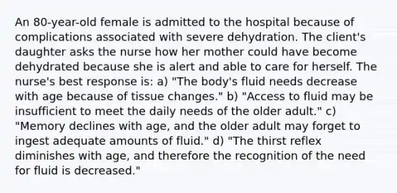 An 80-year-old female is admitted to the hospital because of complications associated with severe dehydration. The client's daughter asks the nurse how her mother could have become dehydrated because she is alert and able to care for herself. The nurse's best response is: a) "The body's fluid needs decrease with age because of tissue changes." b) "Access to fluid may be insufficient to meet the daily needs of the older adult." c) "Memory declines with age, and the older adult may forget to ingest adequate amounts of fluid." d) "The thirst reflex diminishes with age, and therefore the recognition of the need for fluid is decreased."