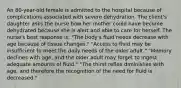 An 80-year-old female is admitted to the hospital because of complications associated with severe dehydration. The client's daughter asks the nurse how her mother could have become dehydrated because she is alert and able to care for herself. The nurse's best response is: "The body's fluid needs decrease with age because of tissue changes." "Access to fluid may be insufficient to meet the daily needs of the older adult." "Memory declines with age, and the older adult may forget to ingest adequate amounts of fluid." "The thirst reflex diminishes with age, and therefore the recognition of the need for fluid is decreased."