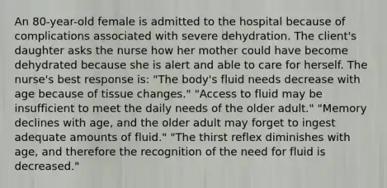 An 80-year-old female is admitted to the hospital because of complications associated with severe dehydration. The client's daughter asks the nurse how her mother could have become dehydrated because she is alert and able to care for herself. The nurse's best response is: "The body's fluid needs decrease with age because of tissue changes." "Access to fluid may be insufficient to meet the daily needs of the older adult." "Memory declines with age, and the older adult may forget to ingest adequate amounts of fluid." "The thirst reflex diminishes with age, and therefore the recognition of the need for fluid is decreased."