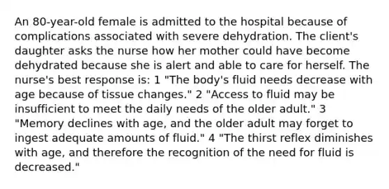 An 80-year-old female is admitted to the hospital because of complications associated with severe dehydration. The client's daughter asks the nurse how her mother could have become dehydrated because she is alert and able to care for herself. The nurse's best response is: 1 "The body's fluid needs decrease with age because of tissue changes." 2 "Access to fluid may be insufficient to meet the daily needs of the older adult." 3 "Memory declines with age, and the older adult may forget to ingest adequate amounts of fluid." 4 "The thirst reflex diminishes with age, and therefore the recognition of the need for fluid is decreased."