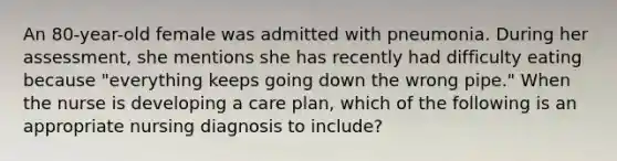 An 80-year-old female was admitted with pneumonia. During her assessment, she mentions she has recently had difficulty eating because "everything keeps going down the wrong pipe." When the nurse is developing a care plan, which of the following is an appropriate nursing diagnosis to include?