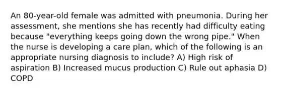 An 80-year-old female was admitted with pneumonia. During her assessment, she mentions she has recently had difficulty eating because "everything keeps going down the wrong pipe." When the nurse is developing a care plan, which of the following is an appropriate nursing diagnosis to include? A) High risk of aspiration B) Increased mucus production C) Rule out aphasia D) COPD