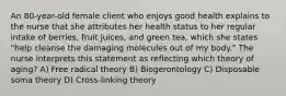 An 80-year-old female client who enjoys good health explains to the nurse that she attributes her health status to her regular intake of berries, fruit juices, and green tea, which she states "help cleanse the damaging molecules out of my body." The nurse interprets this statement as reflecting which theory of aging? A) Free radical theory B) Biogerontology C) Disposable soma theory D) Cross-linking theory