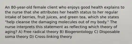 An 80-year-old female client who enjoys good health explains to the nurse that she attributes her health status to her regular intake of berries, fruit juices, and green tea, which she states "help cleanse the damaging molecules out of my body." The nurse interprets this statement as reflecting which theory of aging? A) Free radical theory B) Biogerontology C) Disposable soma theory D) Cross-linking theory