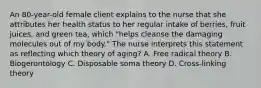 An 80-year-old female client explains to the nurse that she attributes her health status to her regular intake of berries, fruit juices, and green tea, which "helps cleanse the damaging molecules out of my body." The nurse interprets this statement as reflecting which theory of aging? A. Free radical theory B. Biogerontology C. Disposable soma theory D. Cross-linking theory