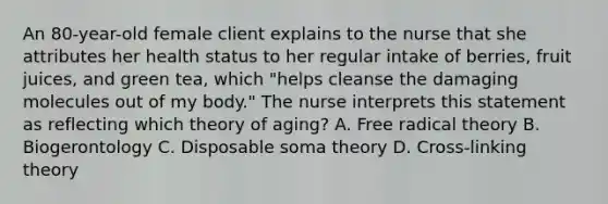 An 80-year-old female client explains to the nurse that she attributes her health status to her regular intake of berries, fruit juices, and green tea, which "helps cleanse the damaging molecules out of my body." The nurse interprets this statement as reflecting which theory of aging? A. Free radical theory B. Biogerontology C. Disposable soma theory D. Cross-linking theory