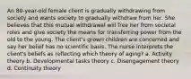 An 80-year-old female client is gradually withdrawing from society and wants society to gradually withdraw from her. She believes that this mutual withdrawal will free her from societal roles and give society the means for transferring power from the old to the young. The client's grown children are concerned and say her belief has no scientific basis. The nurse interprets the client's beliefs as reflecting which theory of aging? a. Activity theory b. Developmental tasks theory c. Disengagement theory d. Continuity theory