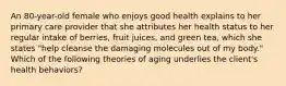 An 80-year-old female who enjoys good health explains to her primary care provider that she attributes her health status to her regular intake of berries, fruit juices, and green tea, which she states "help cleanse the damaging molecules out of my body." Which of the following theories of aging underlies the client's health behaviors?