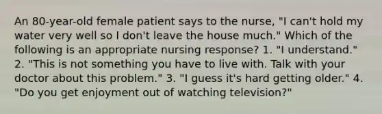 An 80-year-old female patient says to the nurse, "I can't hold my water very well so I don't leave the house much." Which of the following is an appropriate nursing response? 1. "I understand." 2. "This is not something you have to live with. Talk with your doctor about this problem." 3. "I guess it's hard getting older." 4. "Do you get enjoyment out of watching television?"