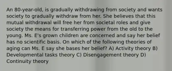 An 80-year-old, is gradually withdrawing from society and wants society to gradually withdraw from her. She believes that this mutual withdrawal will free her from societal roles and give society the means for transferring power from the old to the young. Ms. E's grown children are concerned and say her belief has no scientific basis. On which of the following theories of aging can Ms. E say she bases her belief? A) Activity theory B) Developmental tasks theory C) Disengagement theory D) Continuity theory