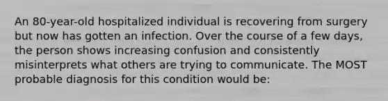 An 80-year-old hospitalized individual is recovering from surgery but now has gotten an infection. Over the course of a few days, the person shows increasing confusion and consistently misinterprets what others are trying to communicate. The MOST probable diagnosis for this condition would be: