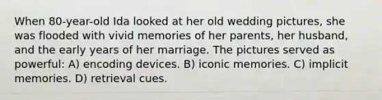 When 80-year-old Ida looked at her old wedding pictures, she was flooded with vivid memories of her parents, her husband, and the early years of her marriage. The pictures served as powerful: A) encoding devices. B) iconic memories. C) implicit memories. D) retrieval cues.