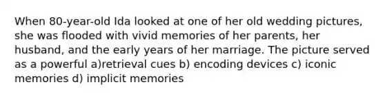 When 80-year-old Ida looked at one of her old wedding pictures, she was flooded with vivid memories of her parents, her husband, and the early years of her marriage. The picture served as a powerful a)retrieval cues b) encoding devices c) iconic memories d) implicit memories