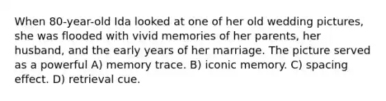 When 80-year-old Ida looked at one of her old wedding pictures, she was flooded with vivid memories of her parents, her husband, and the early years of her marriage. The picture served as a powerful A) memory trace. B) iconic memory. C) spacing effect. D) retrieval cue.