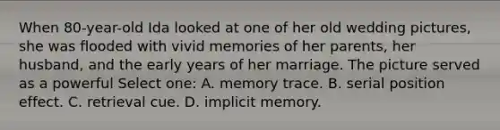 When 80-year-old Ida looked at one of her old wedding pictures, she was flooded with vivid memories of her parents, her husband, and the early years of her marriage. The picture served as a powerful Select one: A. memory trace. B. serial position effect. C. retrieval cue. D. implicit memory.