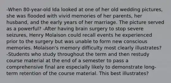 -When 80-year-old Ida looked at one of her old wedding pictures, she was flooded with vivid memories of her parents, her husband, and the early years of her marriage. The picture served as a powerful? -After having brain surgery to stop severe seizures, Henry Molaison could recall events he experienced prior to the surgery but was unable to form new conscious memories. Molaison's memory difficulty most clearly illustrates? -Students who study throughout the term and then restudy course material at the end of a semester to pass a comprehensive final are especially likely to demonstrate long-term retention of the course material. This best illustrates?