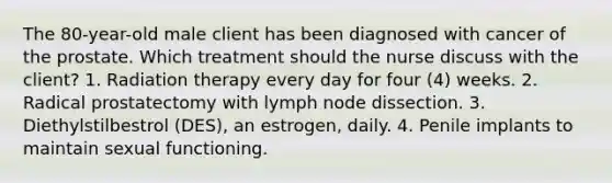 The 80-year-old male client has been diagnosed with cancer of the prostate. Which treatment should the nurse discuss with the client? 1. Radiation therapy every day for four (4) weeks. 2. Radical prostatectomy with lymph node dissection. 3. Diethylstilbestrol (DES), an estrogen, daily. 4. Penile implants to maintain sexual functioning.