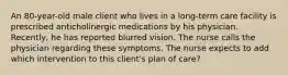 An 80-year-old male client who lives in a long-term care facility is prescribed anticholinergic medications by his physician. Recently, he has reported blurred vision. The nurse calls the physician regarding these symptoms. The nurse expects to add which intervention to this client's plan of care?