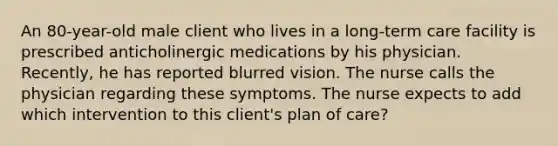 An 80-year-old male client who lives in a long-term care facility is prescribed anticholinergic medications by his physician. Recently, he has reported blurred vision. The nurse calls the physician regarding these symptoms. The nurse expects to add which intervention to this client's plan of care?