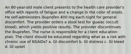 An 80-year-old male client presents to the health care provider's office with reports of fatigue and a change in the color of stools. He self-administers ibuprofen 400 mg each night for general discomfort. The provider orders a stool test for guaiac (occult blood), which yields positive results. The provider discontinues the ibuprofen. The nurse is responsible for a client education plan. The client should be educated regarding what as a risk with chronic use of NSAIDs? a. GI discomfort b. GI distress c. GI bleed d. GI upset