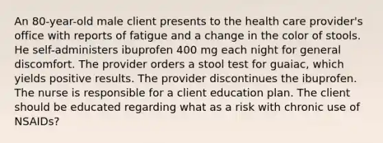 An 80-year-old male client presents to the health care provider's office with reports of fatigue and a change in the color of stools. He self-administers ibuprofen 400 mg each night for general discomfort. The provider orders a stool test for guaiac, which yields positive results. The provider discontinues the ibuprofen. The nurse is responsible for a client education plan. The client should be educated regarding what as a risk with chronic use of NSAIDs?