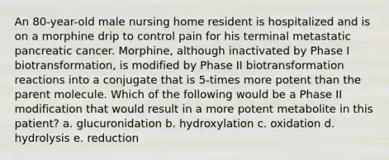 An 80-year-old male nursing home resident is hospitalized and is on a morphine drip to control pain for his terminal metastatic pancreatic cancer. Morphine, although inactivated by Phase I biotransformation, is modified by Phase II biotransformation reactions into a conjugate that is 5-times more potent than the parent molecule. Which of the following would be a Phase II modification that would result in a more potent metabolite in this patient? a. glucuronidation b. hydroxylation c. oxidation d. hydrolysis e. reduction