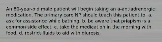 An 80-year-old male patient will begin taking an a-antiadrenergic medication. The primary care NP should teach this patient to: a. ask for assistance while bathing. b. be aware that priapism is a common side effect. c. take the medication in the morning with food. d. restrict fluids to aid with diuresis.