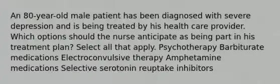 An 80-year-old male patient has been diagnosed with severe depression and is being treated by his health care provider. Which options should the nurse anticipate as being part in his treatment plan? Select all that apply. Psychotherapy Barbiturate medications Electroconvulsive therapy Amphetamine medications Selective serotonin reuptake inhibitors