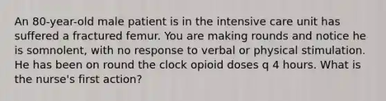 An 80-year-old male patient is in the intensive care unit has suffered a fractured femur. You are making rounds and notice he is somnolent, with no response to verbal or physical stimulation. He has been on round the clock opioid doses q 4 hours. What is the nurse's first action?