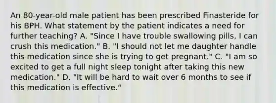 An 80-year-old male patient has been prescribed Finasteride for his BPH. What statement by the patient indicates a need for further teaching? A. "Since I have trouble swallowing pills, I can crush this medication." B. "I should not let me daughter handle this medication since she is trying to get pregnant." C. "I am so excited to get a full night sleep tonight after taking this new medication." D. "It will be hard to wait over 6 months to see if this medication is effective."