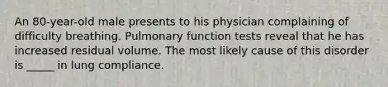 An 80-year-old male presents to his physician complaining of difficulty breathing. Pulmonary function tests reveal that he has increased residual volume. The most likely cause of this disorder is _____ in lung compliance.