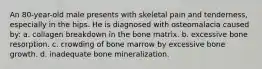 An 80-year-old male presents with skeletal pain and tenderness, especially in the hips. He is diagnosed with osteomalacia caused by: a. collagen breakdown in the bone matrix. b. excessive bone resorption. c. crowding of bone marrow by excessive bone growth. d. inadequate bone mineralization.