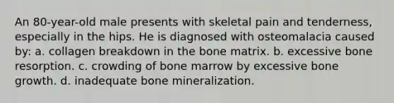 An 80-year-old male presents with skeletal pain and tenderness, especially in the hips. He is diagnosed with osteomalacia caused by: a. collagen breakdown in the bone matrix. b. excessive bone resorption. c. crowding of bone marrow by excessive bone growth. d. inadequate bone mineralization.