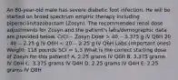 An 80-year-old male has severe diabetic foot infection. He will be started on broad spectrum empiric therapy including piperacilin/tazobactam (Zosyn). The recommended renal dose adjustments for Zosyn and the patient's labs/demographic data are provided below. CrCl -- Zosyn Dose > 40 -- 3.375 g IV Q6H 20 - 40 -- 2.25 g IV Q6H < 20 -- 2.25 g IV Q6H Labs (Important ones) Weight: 118 pounds SCr = 1.3 What is the correct starting dose of Zosyn for this patient? A. 2.25 grams IV Q6H B. 3.375 grams IV Q6H C. 3.375 grams IV Q4H D. 2.25 grams IV Q4H E. 2.25 grams IV Q8H