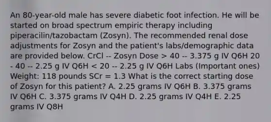 An 80-year-old male has severe diabetic foot infection. He will be started on broad spectrum empiric therapy including piperacilin/tazobactam (Zosyn). The recommended renal dose adjustments for Zosyn and the patient's labs/demographic data are provided below. CrCl -- Zosyn Dose > 40 -- 3.375 g IV Q6H 20 - 40 -- 2.25 g IV Q6H < 20 -- 2.25 g IV Q6H Labs (Important ones) Weight: 118 pounds SCr = 1.3 What is the correct starting dose of Zosyn for this patient? A. 2.25 grams IV Q6H B. 3.375 grams IV Q6H C. 3.375 grams IV Q4H D. 2.25 grams IV Q4H E. 2.25 grams IV Q8H